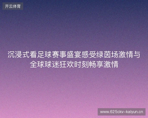 沉浸式看足球赛事盛宴感受绿茵场激情与全球球迷狂欢时刻畅享激情 沉浸式看足球赛事盛宴感受绿茵场激情与全球球迷狂欢时刻畅享激情